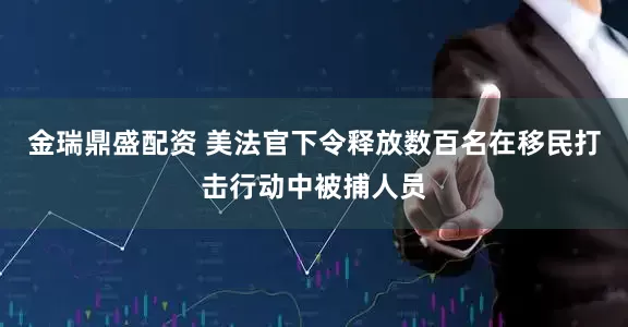 金瑞鼎盛配资 美法官下令释放数百名在移民打击行动中被捕人员
