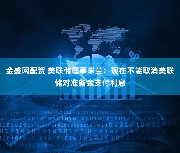 金盛网配资 美联储理事米兰：现在不能取消美联储对准备金支付利息