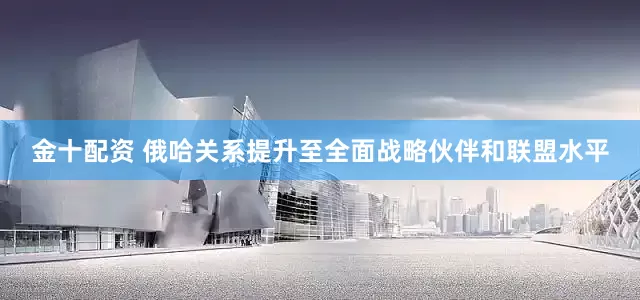 金十配资 俄哈关系提升至全面战略伙伴和联盟水平