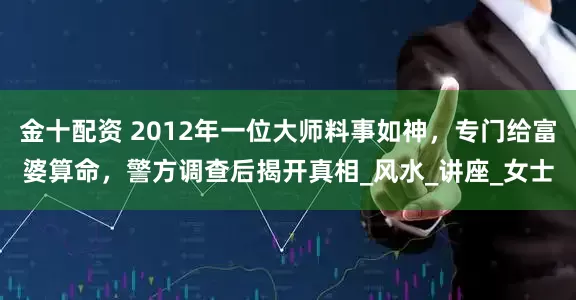 金十配资 2012年一位大师料事如神，专门给富婆算命，警方调查后揭开真相_风水_讲座_女士