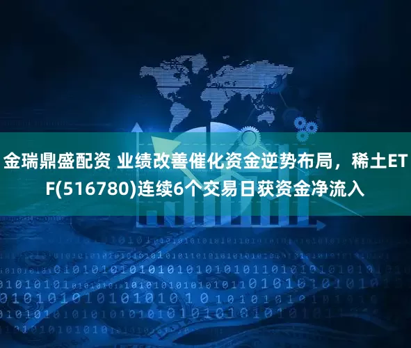 金瑞鼎盛配资 业绩改善催化资金逆势布局，稀土ETF(516780)连续6个交易日获资金净流入