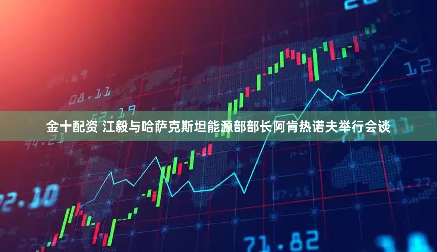 金十配资 江毅与哈萨克斯坦能源部部长阿肯热诺夫举行会谈