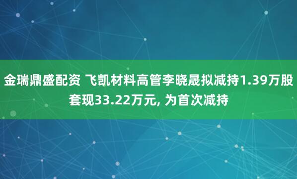 金瑞鼎盛配资 飞凯材料高管李晓晟拟减持1.39万股套现33.22万元, 为首次减持
