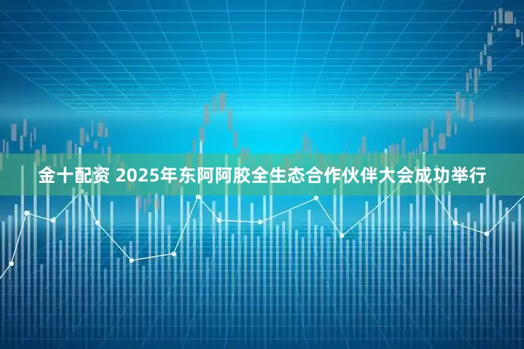 金十配资 2025年东阿阿胶全生态合作伙伴大会成功举行