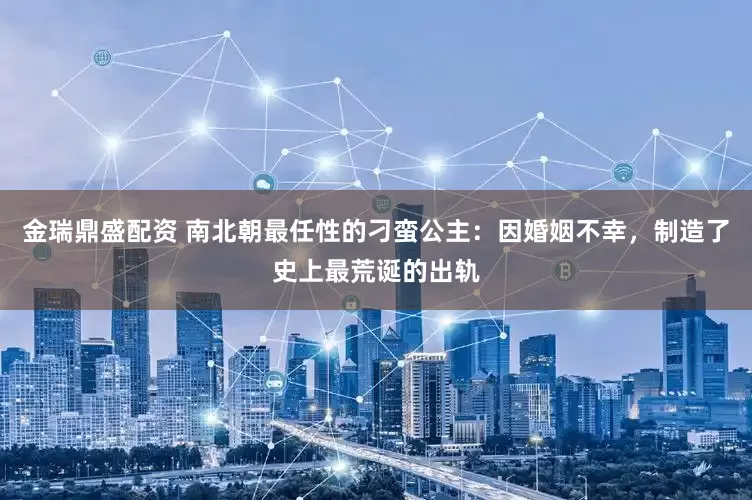 金瑞鼎盛配资 南北朝最任性的刁蛮公主：因婚姻不幸，制造了史上最荒诞的出轨