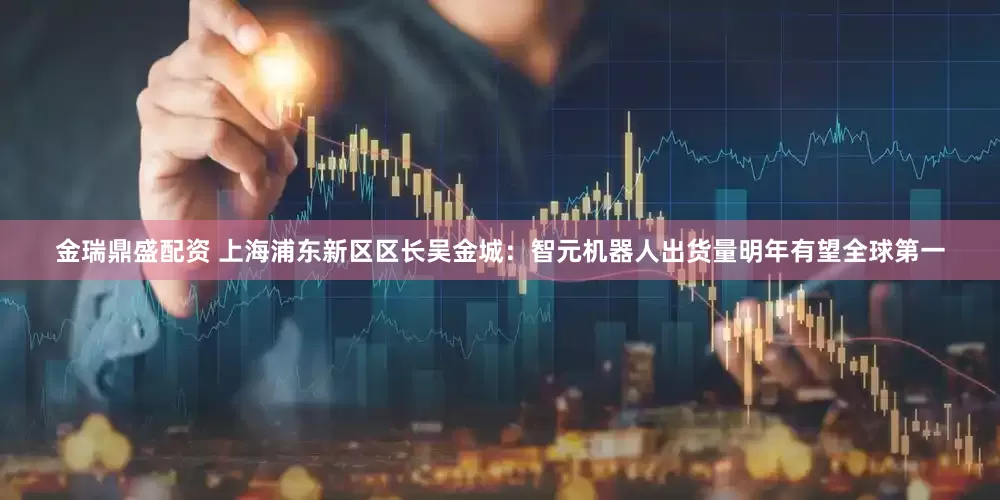 金瑞鼎盛配资 上海浦东新区区长吴金城：智元机器人出货量明年有望全球第一