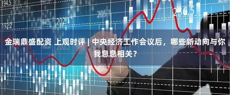 金瑞鼎盛配资 上观时评 | 中央经济工作会议后，哪些新动向与你我息息相关？